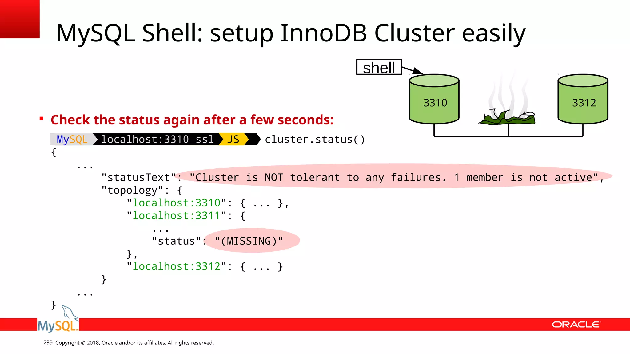 Copyright © 2018, Oracle and/or its affiliates. All rights reserved.239 MySQL Shell: setup InnoDB Cluster easily 3310 3312 shell  Check the status again after a few seconds: MySQL localhost:3310 ssl JS cluster.status() { ... "statusText": "Cluster is NOT tolerant to any failures. 1 member is not active", "topology": { "localhost:3310": { ... }, "localhost:3311": { ... "status": "(MISSING)" }, "localhost:3312": { ... } } ... } 