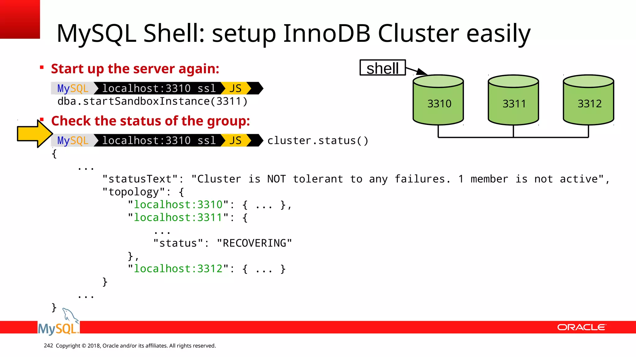 Copyright © 2018, Oracle and/or its affiliates. All rights reserved.242 MySQL Shell: setup InnoDB Cluster easily  Start up the server again: MySQL localhost:3310 ssl JS dba.startSandboxInstance(3311)  Check the status of the group: MySQL localhost:3310 ssl JS cluster.status() { ... "statusText": "Cluster is NOT tolerant to any failures. 1 member is not active", "topology": { "localhost:3310": { ... }, "localhost:3311": { ... "status": "RECOVERING" }, "localhost:3312": { ... } } ... } 3310 3312 shell 3311 