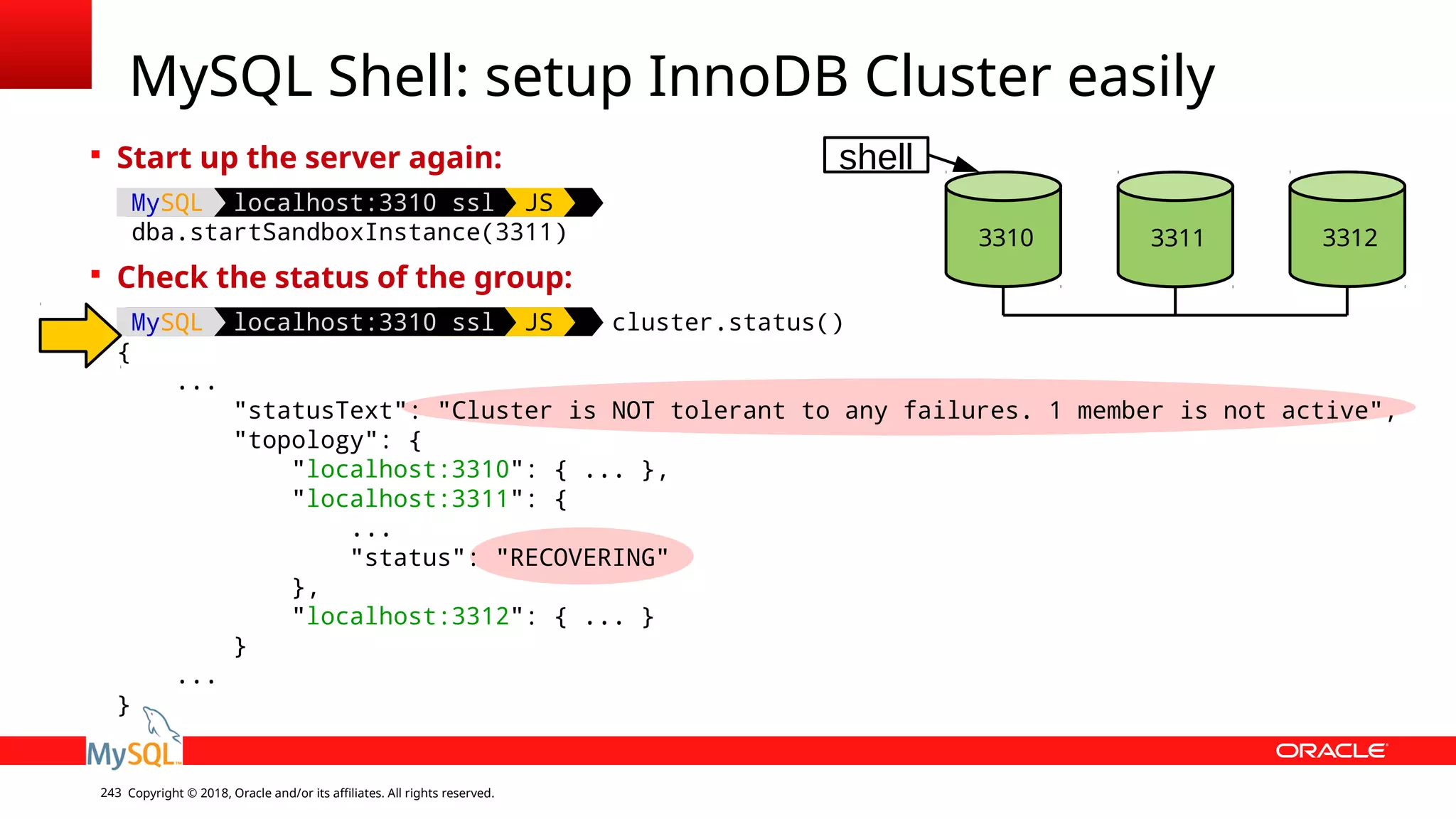 Copyright © 2018, Oracle and/or its affiliates. All rights reserved.243 MySQL Shell: setup InnoDB Cluster easily  Start up the server again: MySQL localhost:3310 ssl JS dba.startSandboxInstance(3311)  Check the status of the group: MySQL localhost:3310 ssl JS cluster.status() { ... "statusText": "Cluster is NOT tolerant to any failures. 1 member is not active", "topology": { "localhost:3310": { ... }, "localhost:3311": { ... "status": "RECOVERING" }, "localhost:3312": { ... } } ... } 3310 3312 shell 3311 