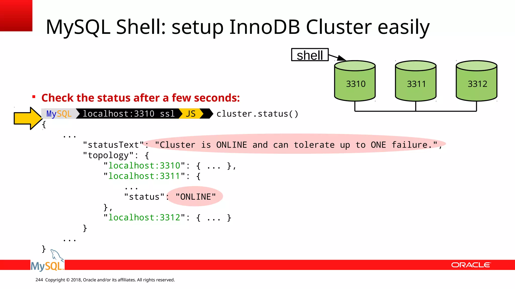 Copyright © 2018, Oracle and/or its affiliates. All rights reserved.244 MySQL Shell: setup InnoDB Cluster easily 3310 3312 shell 3311  Check the status after a few seconds: MySQL localhost:3310 ssl JS cluster.status() { ... "statusText": "Cluster is ONLINE and can tolerate up to ONE failure.", "topology": { "localhost:3310": { ... }, "localhost:3311": { ... "status": "ONLINE" }, "localhost:3312": { ... } } ... } 