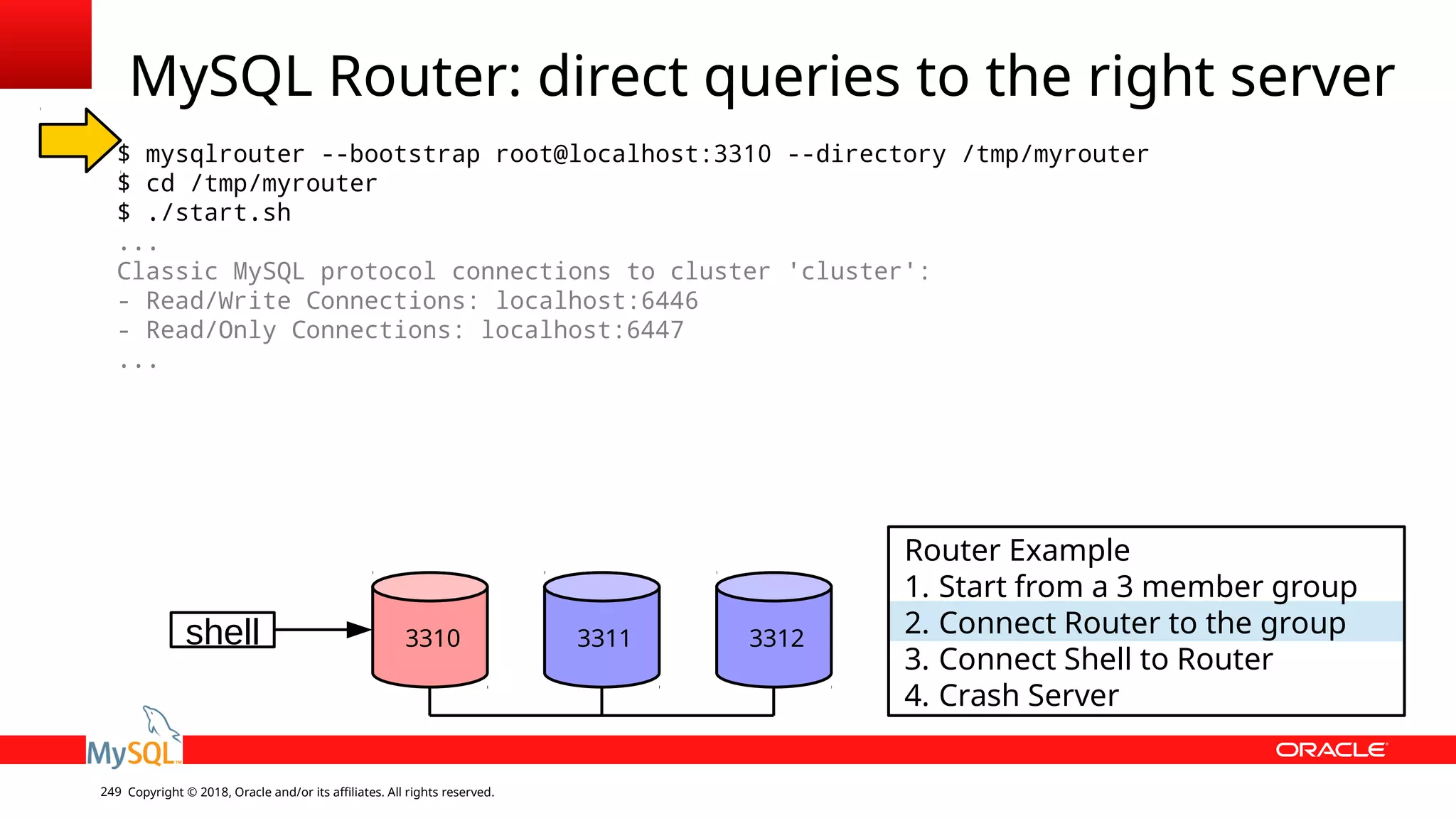 Copyright © 2018, Oracle and/or its affiliates. All rights reserved.249 MySQL Router: direct queries to the right server $ mysqlrouter --bootstrap root@localhost:3310 --directory /tmp/myrouter $ cd /tmp/myrouter $ ./start.sh ... Classic MySQL protocol connections to cluster 'cluster': - Read/Write Connections: localhost:6446 - Read/Only Connections: localhost:6447 ... shell 3310 3311 3312 Router Example 1. Start from a 3 member group 2. Connect Router to the group 3. Connect Shell to Router 4. Crash Server 