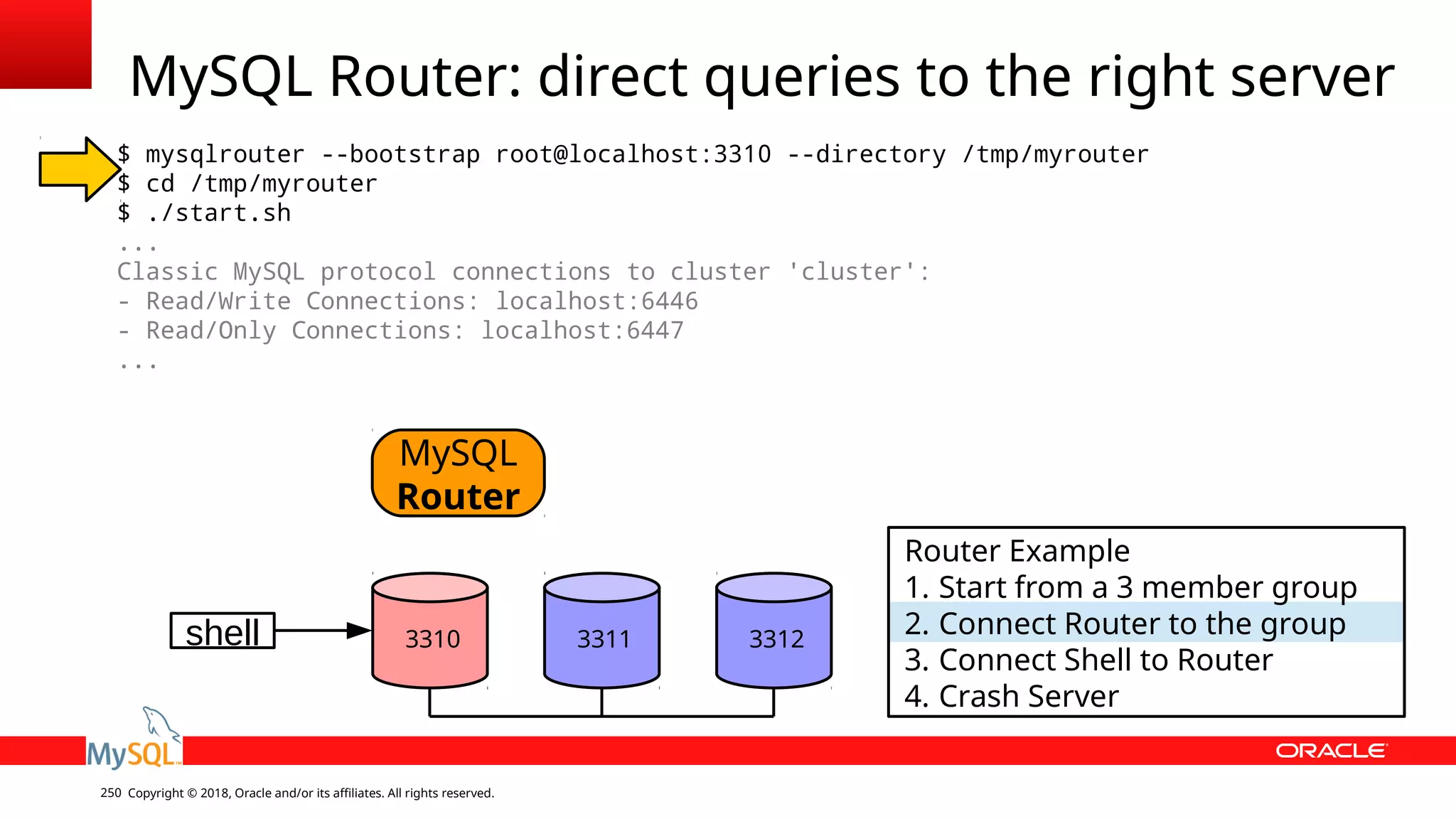Copyright © 2018, Oracle and/or its affiliates. All rights reserved.250 MySQL Router: direct queries to the right server $ mysqlrouter --bootstrap root@localhost:3310 --directory /tmp/myrouter $ cd /tmp/myrouter $ ./start.sh ... Classic MySQL protocol connections to cluster 'cluster': - Read/Write Connections: localhost:6446 - Read/Only Connections: localhost:6447 ... shell MySQL Router 3310 3311 3312 Router Example 1. Start from a 3 member group 2. Connect Router to the group 3. Connect Shell to Router 4. Crash Server 