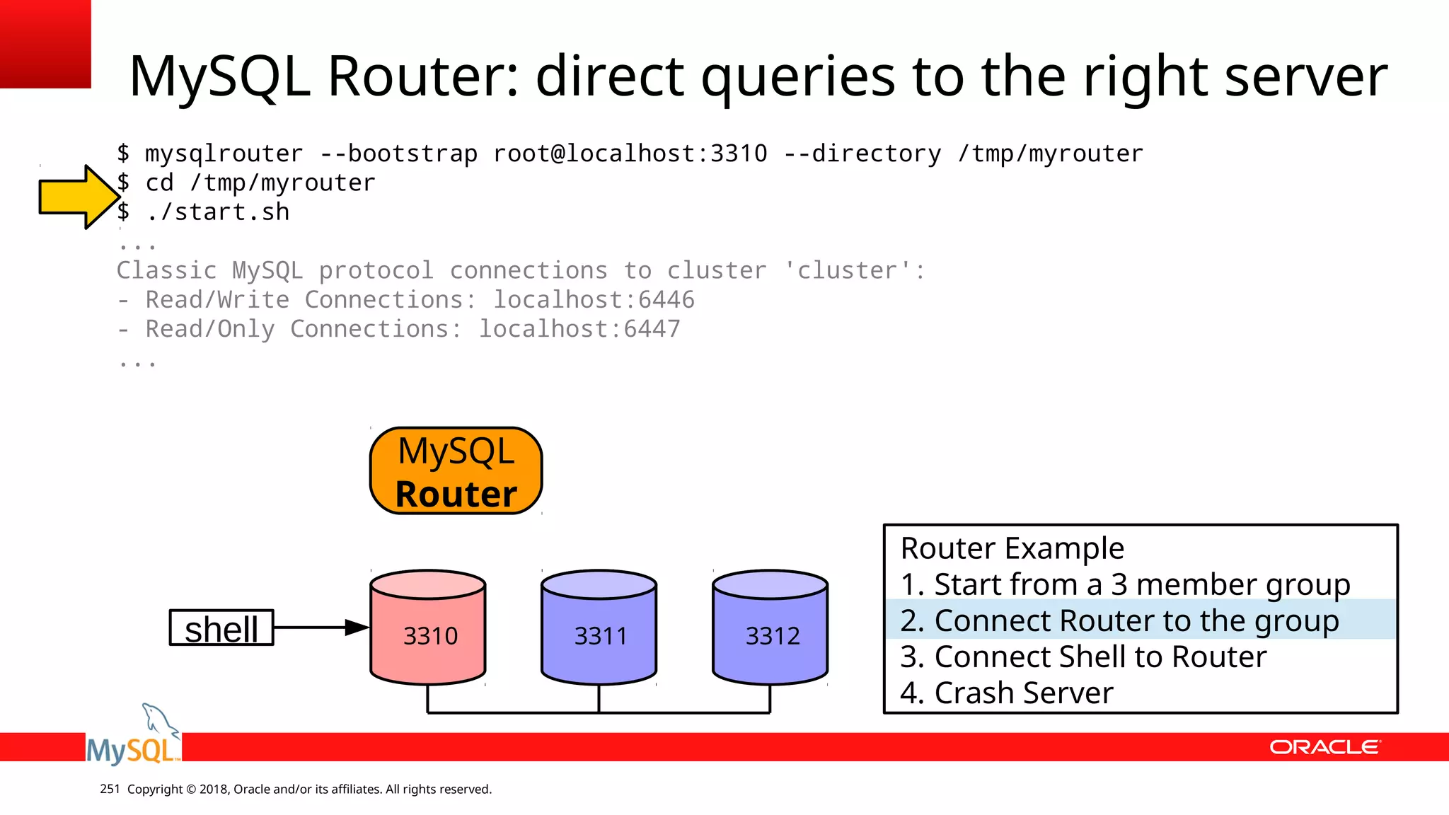 Copyright © 2018, Oracle and/or its affiliates. All rights reserved.251 MySQL Router: direct queries to the right server $ mysqlrouter --bootstrap root@localhost:3310 --directory /tmp/myrouter $ cd /tmp/myrouter $ ./start.sh ... Classic MySQL protocol connections to cluster 'cluster': - Read/Write Connections: localhost:6446 - Read/Only Connections: localhost:6447 ... shell MySQL Router 3310 3311 3312 Router Example 1. Start from a 3 member group 2. Connect Router to the group 3. Connect Shell to Router 4. Crash Server 
