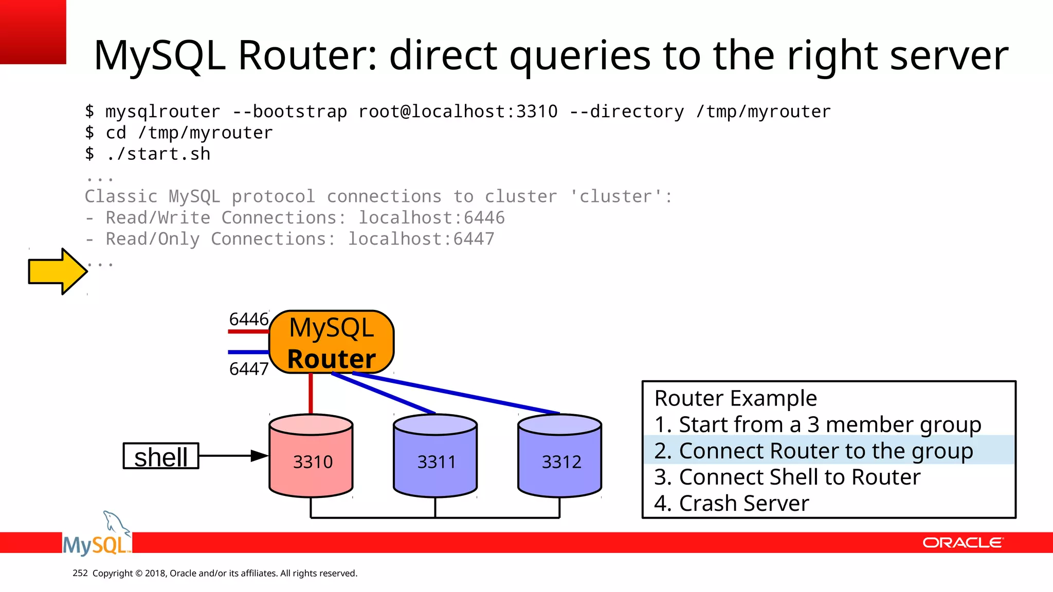Copyright © 2018, Oracle and/or its affiliates. All rights reserved.252 MySQL Router: direct queries to the right server $ mysqlrouter --bootstrap root@localhost:3310 --directory /tmp/myrouter $ cd /tmp/myrouter $ ./start.sh ... Classic MySQL protocol connections to cluster 'cluster': - Read/Write Connections: localhost:6446 - Read/Only Connections: localhost:6447 ... shell MySQL Router 3310 3311 3312 6446 6447 Router Example 1. Start from a 3 member group 2. Connect Router to the group 3. Connect Shell to Router 4. Crash Server 