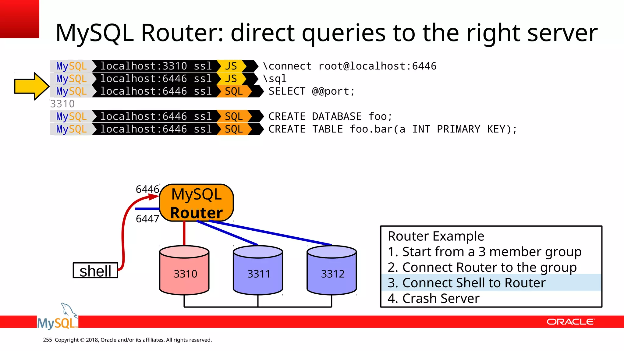 Copyright © 2018, Oracle and/or its affiliates. All rights reserved.255 MySQL localhost:3310 ssl JS connect root@localhost:6446 MySQL localhost:6446 ssl JS sql MySQL localhost:6446 ssl SQL SELECT @@port; 3310 MySQL localhost:6446 ssl SQL CREATE DATABASE foo; MySQL localhost:6446 ssl SQL CREATE TABLE foo.bar(a INT PRIMARY KEY); MySQL Router: direct queries to the right server shell MySQL Router 6446 6447 Router Example 1. Start from a 3 member group 2. Connect Router to the group 3. Connect Shell to Router 4. Crash Server 3310 3311 3312 