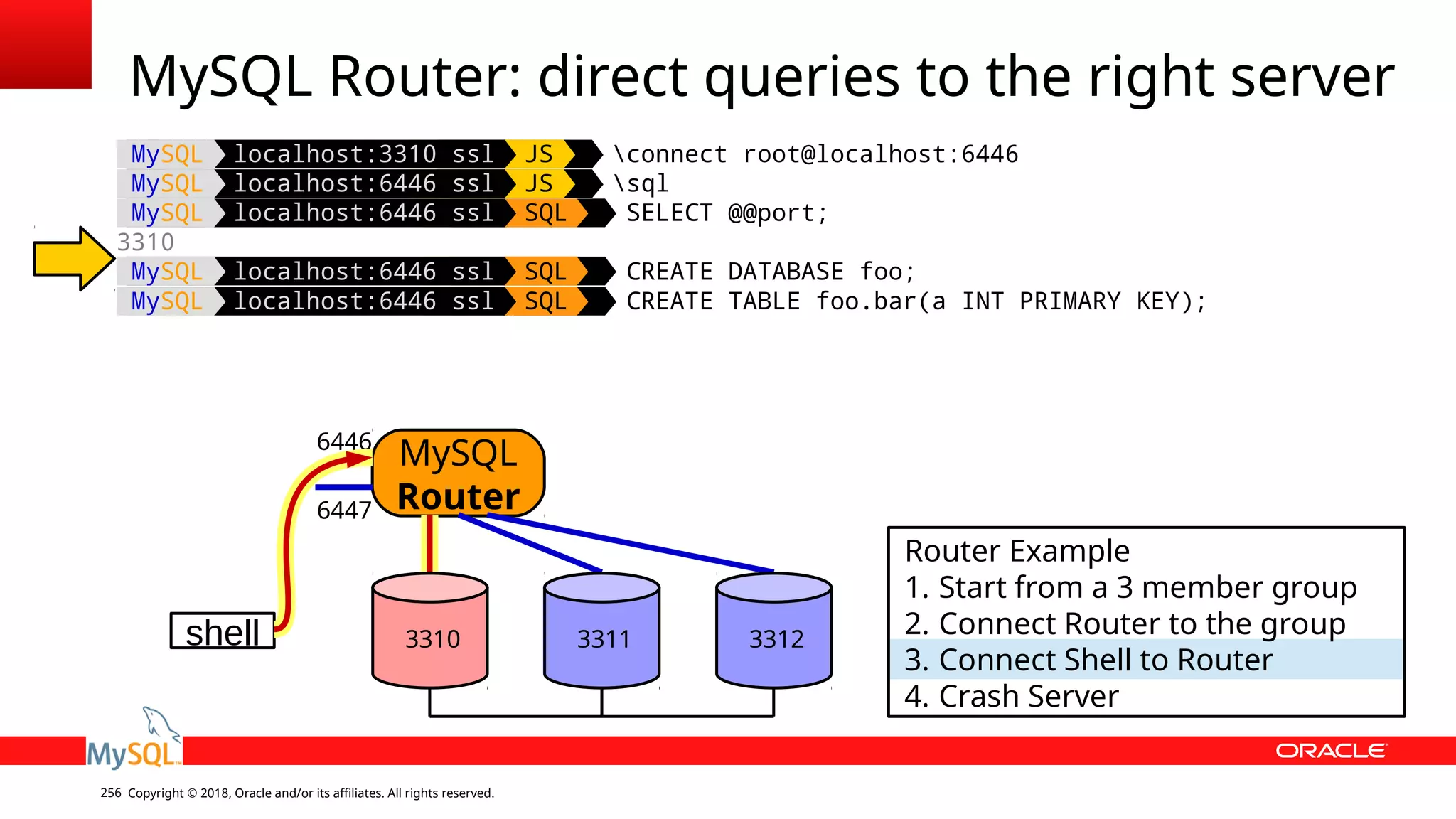 Copyright © 2018, Oracle and/or its affiliates. All rights reserved.256 MySQL localhost:3310 ssl JS connect root@localhost:6446 MySQL localhost:6446 ssl JS sql MySQL localhost:6446 ssl SQL SELECT @@port; 3310 MySQL localhost:6446 ssl SQL CREATE DATABASE foo; MySQL localhost:6446 ssl SQL CREATE TABLE foo.bar(a INT PRIMARY KEY); MySQL Router: direct queries to the right server shell MySQL Router 6446 6447 Router Example 1. Start from a 3 member group 2. Connect Router to the group 3. Connect Shell to Router 4. Crash Server 3310 3311 3312 