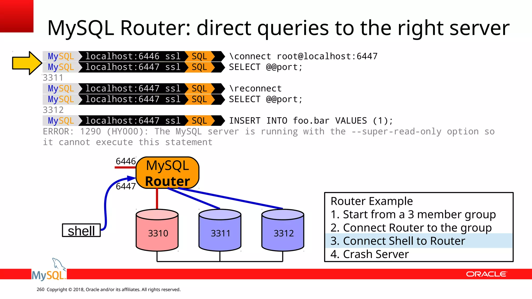 Copyright © 2018, Oracle and/or its affiliates. All rights reserved.260 MySQL Router: direct queries to the right server shell MySQL Router 6446 6447 Router Example 1. Start from a 3 member group 2. Connect Router to the group 3. Connect Shell to Router 4. Crash Server 3310 3311 3312 MySQL localhost:6446 ssl SQL connect root@localhost:6447 MySQL localhost:6447 ssl SQL SELECT @@port; 3311 MySQL localhost:6447 ssl SQL reconnect MySQL localhost:6447 ssl SQL SELECT @@port; 3312 MySQL localhost:6447 ssl SQL INSERT INTO foo.bar VALUES (1); ERROR: 1290 (HY000): The MySQL server is running with the --super-read-only option so it cannot execute this statement 