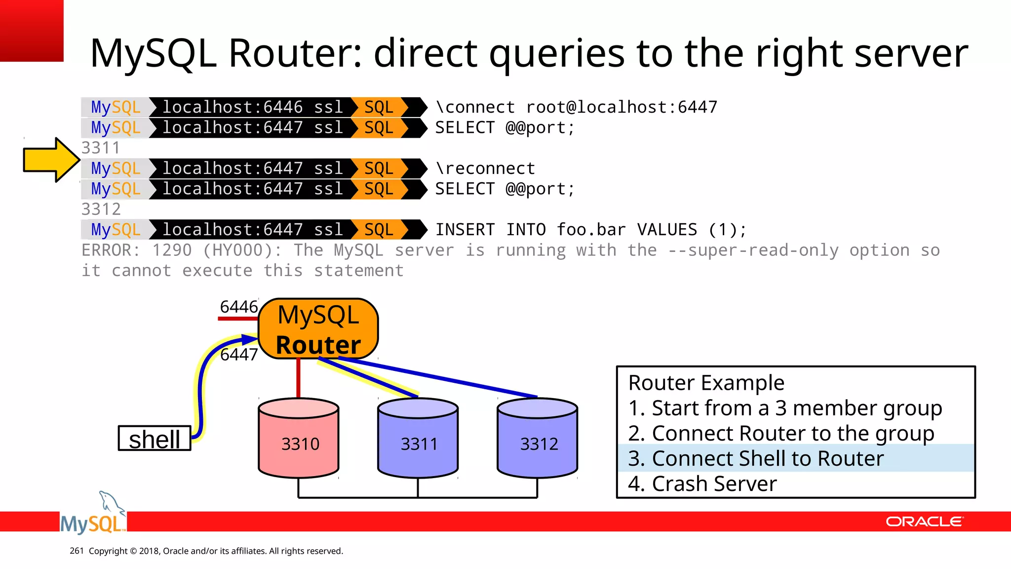 Copyright © 2018, Oracle and/or its affiliates. All rights reserved.261 MySQL Router: direct queries to the right server shell MySQL Router 6446 6447 Router Example 1. Start from a 3 member group 2. Connect Router to the group 3. Connect Shell to Router 4. Crash Server 3310 3311 3312 MySQL localhost:6446 ssl SQL connect root@localhost:6447 MySQL localhost:6447 ssl SQL SELECT @@port; 3311 MySQL localhost:6447 ssl SQL reconnect MySQL localhost:6447 ssl SQL SELECT @@port; 3312 MySQL localhost:6447 ssl SQL INSERT INTO foo.bar VALUES (1); ERROR: 1290 (HY000): The MySQL server is running with the --super-read-only option so it cannot execute this statement 