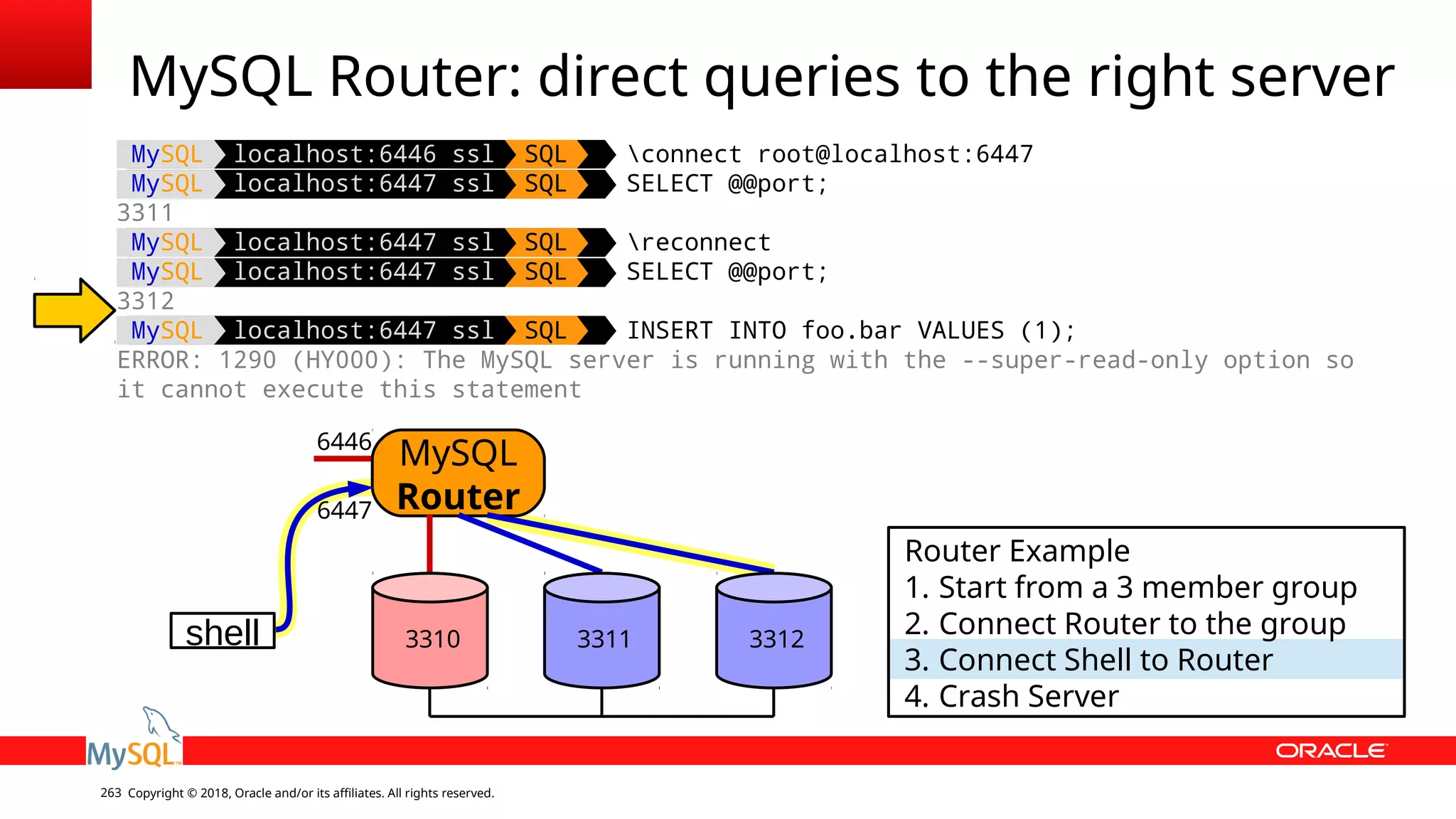 Copyright © 2018, Oracle and/or its affiliates. All rights reserved.263 MySQL localhost:6446 ssl SQL connect root@localhost:6447 MySQL localhost:6447 ssl SQL SELECT @@port; 3311 MySQL localhost:6447 ssl SQL reconnect MySQL localhost:6447 ssl SQL SELECT @@port; 3312 MySQL localhost:6447 ssl SQL INSERT INTO foo.bar VALUES (1); ERROR: 1290 (HY000): The MySQL server is running with the --super-read-only option so it cannot execute this statement MySQL Router: direct queries to the right server shell MySQL Router 6446 6447 Router Example 1. Start from a 3 member group 2. Connect Router to the group 3. Connect Shell to Router 4. Crash Server 3310 3311 3312 