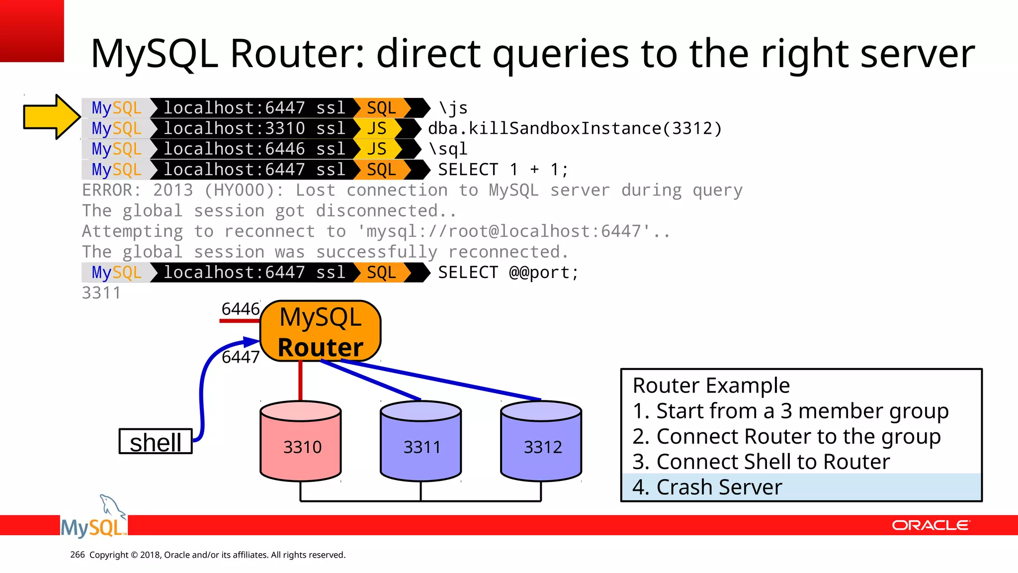 Copyright © 2018, Oracle and/or its affiliates. All rights reserved.266 MySQL localhost:6447 ssl SQL js MySQL localhost:3310 ssl JS dba.killSandboxInstance(3312) MySQL localhost:6446 ssl JS sql MySQL localhost:6447 ssl SQL SELECT 1 + 1; ERROR: 2013 (HY000): Lost connection to MySQL server during query The global session got disconnected.. Attempting to reconnect to 'mysql://root@localhost:6447'.. The global session was successfully reconnected. MySQL localhost:6447 ssl SQL SELECT @@port; 3311 MySQL Router: direct queries to the right server shell MySQL Router 6446 6447 Router Example 1. Start from a 3 member group 2. Connect Router to the group 3. Connect Shell to Router 4. Crash Server 3310 3311 3312 