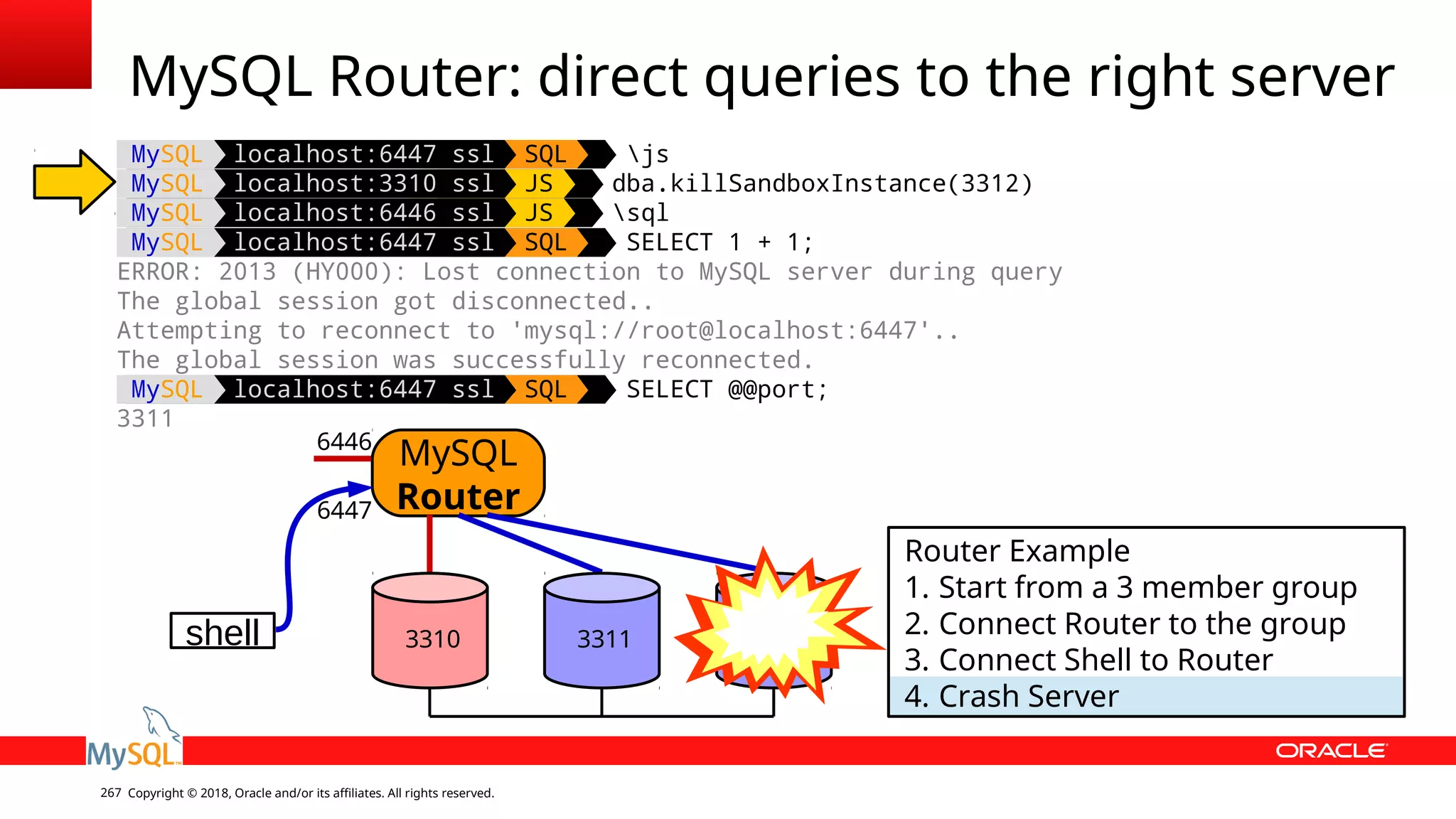 Copyright © 2018, Oracle and/or its affiliates. All rights reserved.267 MySQL localhost:6447 ssl SQL js MySQL localhost:3310 ssl JS dba.killSandboxInstance(3312) MySQL localhost:6446 ssl JS sql MySQL localhost:6447 ssl SQL SELECT 1 + 1; ERROR: 2013 (HY000): Lost connection to MySQL server during query The global session got disconnected.. Attempting to reconnect to 'mysql://root@localhost:6447'.. The global session was successfully reconnected. MySQL localhost:6447 ssl SQL SELECT @@port; 3311 MySQL Router: direct queries to the right server shell MySQL Router 3310 3311 6446 6447 3312 Router Example 1. Start from a 3 member group 2. Connect Router to the group 3. Connect Shell to Router 4. Crash Server 