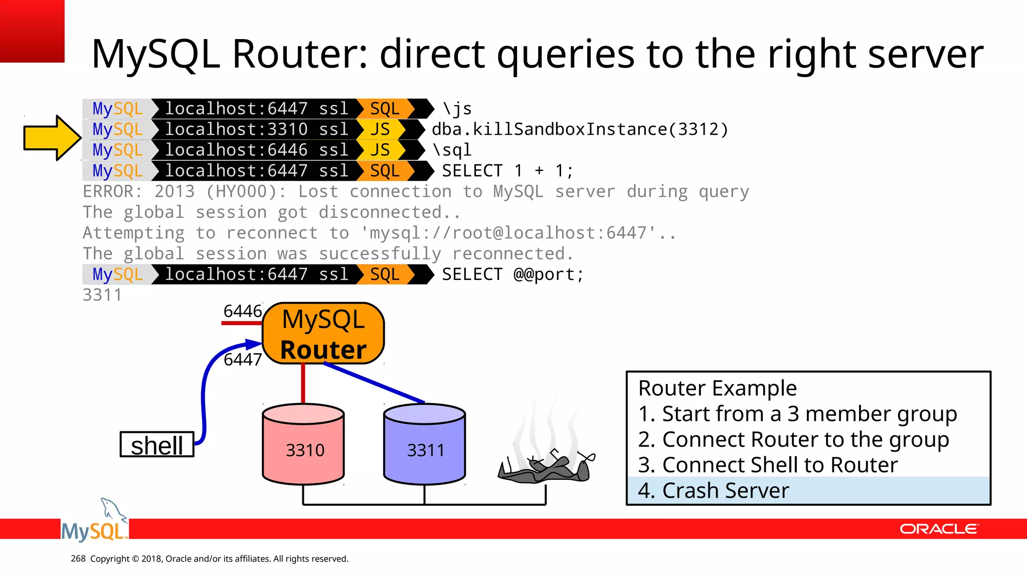 Copyright © 2018, Oracle and/or its affiliates. All rights reserved.268 MySQL localhost:6447 ssl SQL js MySQL localhost:3310 ssl JS dba.killSandboxInstance(3312) MySQL localhost:6446 ssl JS sql MySQL localhost:6447 ssl SQL SELECT 1 + 1; ERROR: 2013 (HY000): Lost connection to MySQL server during query The global session got disconnected.. Attempting to reconnect to 'mysql://root@localhost:6447'.. The global session was successfully reconnected. MySQL localhost:6447 ssl SQL SELECT @@port; 3311 MySQL Router: direct queries to the right server shell MySQL Router 6446 6447 Router Example 1. Start from a 3 member group 2. Connect Router to the group 3. Connect Shell to Router 4. Crash Server 3310 3311 