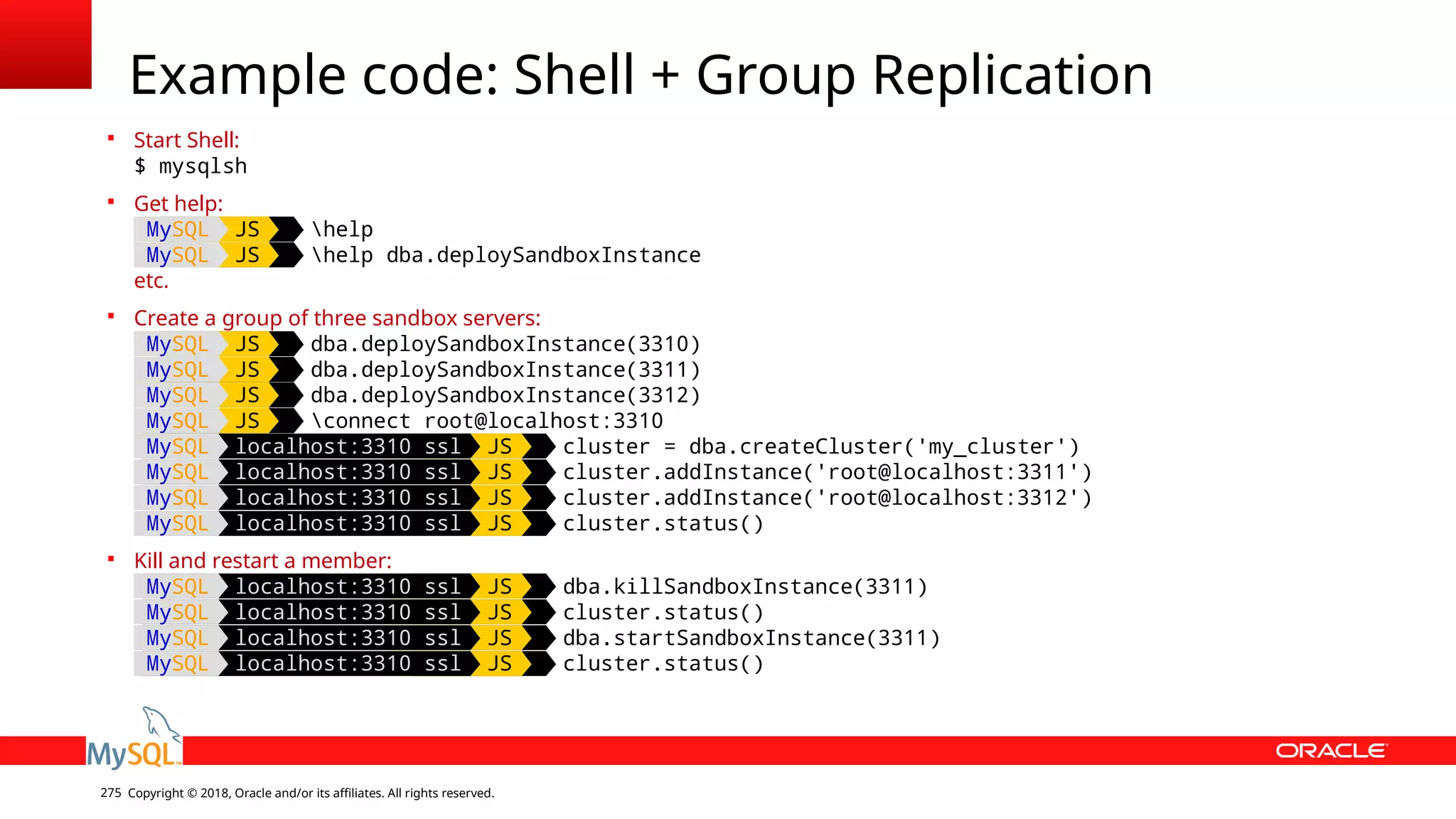 Copyright © 2018, Oracle and/or its affiliates. All rights reserved.275 Example code: Shell + Group Replication  Start Shell: $ mysqlsh  Get help: MySQL JS help MySQL JS help dba.deploySandboxInstance etc.  Create a group of three sandbox servers: MySQL JS dba.deploySandboxInstance(3310) MySQL JS dba.deploySandboxInstance(3311) MySQL JS dba.deploySandboxInstance(3312) MySQL JS connect root@localhost:3310 MySQL localhost:3310 ssl JS cluster = dba.createCluster('my_cluster') MySQL localhost:3310 ssl JS cluster.addInstance('root@localhost:3311') MySQL localhost:3310 ssl JS cluster.addInstance('root@localhost:3312') MySQL localhost:3310 ssl JS cluster.status()  Kill and restart a member: MySQL localhost:3310 ssl JS dba.killSandboxInstance(3311) MySQL localhost:3310 ssl JS cluster.status() MySQL localhost:3310 ssl JS dba.startSandboxInstance(3311) MySQL localhost:3310 ssl JS cluster.status() 