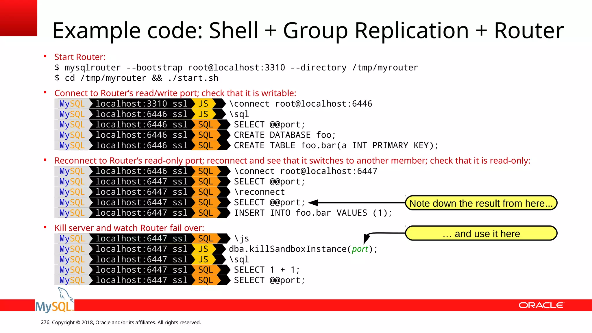 Copyright © 2018, Oracle and/or its affiliates. All rights reserved.276 Example code: Shell + Group Replication + Router  Start Router: $ mysqlrouter --bootstrap root@localhost:3310 --directory /tmp/myrouter $ cd /tmp/myrouter && ./start.sh  Connect to Router’s read/write port; check that it is writable: MySQL localhost:3310 ssl JS connect root@localhost:6446 MySQL localhost:6446 ssl JS sql MySQL localhost:6446 ssl SQL SELECT @@port; MySQL localhost:6446 ssl SQL CREATE DATABASE foo; MySQL localhost:6446 ssl SQL CREATE TABLE foo.bar(a INT PRIMARY KEY);  Reconnect to Router’s read-only port; reconnect and see that it switches to another member; check that it is read-only: MySQL localhost:6446 ssl SQL connect root@localhost:6447 MySQL localhost:6447 ssl SQL SELECT @@port; MySQL localhost:6447 ssl SQL reconnect MySQL localhost:6447 ssl SQL SELECT @@port; MySQL localhost:6447 ssl SQL INSERT INTO foo.bar VALUES (1);  Kill server and watch Router fail over: MySQL localhost:6447 ssl SQL js MySQL localhost:6447 ssl JS dba.killSandboxInstance(port); MySQL localhost:6447 ssl JS sql MySQL localhost:6447 ssl SQL SELECT 1 + 1; MySQL localhost:6447 ssl SQL SELECT @@port; Note down the result from here... … and use it here 