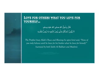 ُ ُ َ َ َ
                      :"+T‫ و‬C$+( U‫+. ا‬V ِU‫@ل ا‬T‫8ل ر‬X
               ِ ِ       N ِ َ ِ ِ ِ 2 ِ
               CYْPَ=#ِ0 RZُ[ 8H C$,َ RZُ[ .2]#K ">^Kَ‫ أ‬FHْ`ُ[ َQ
                                                َ ْ ُُ َ ُ ِ


The Prophet (may Allah’s Peace and Blessings be upon him) said, “None of
 you truly believes until he loves for his brother what he loves for himself.”
            (narrated by both Sahih Al Bukhari and Muslim).
 