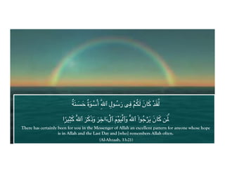 ٌ َ َ َ ْ          ِ ُ َ ِ ْ َُ َ َ ْ َ2
                           Iَ=#YK ٌ‫@ة‬Tُ‫2ِ أ‬U‫@ل ٱ‬T‌‫" ;. ر‬d0 ‫^ >8ن‬S0

                      ‌ً ِ َ              ِ
                                  ََ َ َ َ ْ َْ ْ َ
                     ‫ۭا‬g$h> َ2U‫‌ ٱ‬g>َ‫‌ وذ‬g,‫2َ وٱ0$َ@م ٱلءا‬U‫@ا ۟ ٱ‬m‌gَ[ ‫ >8ن‬FَnG
                                                                 ُ ْ َ َ
There has certainly been for you in the Messenger of Allah an excellent pattern for anyone whose hope
                    is in Allah and the Last Day and [who] remembers Allah often.
                                           (Al-Ahzaab, 33:21)
 