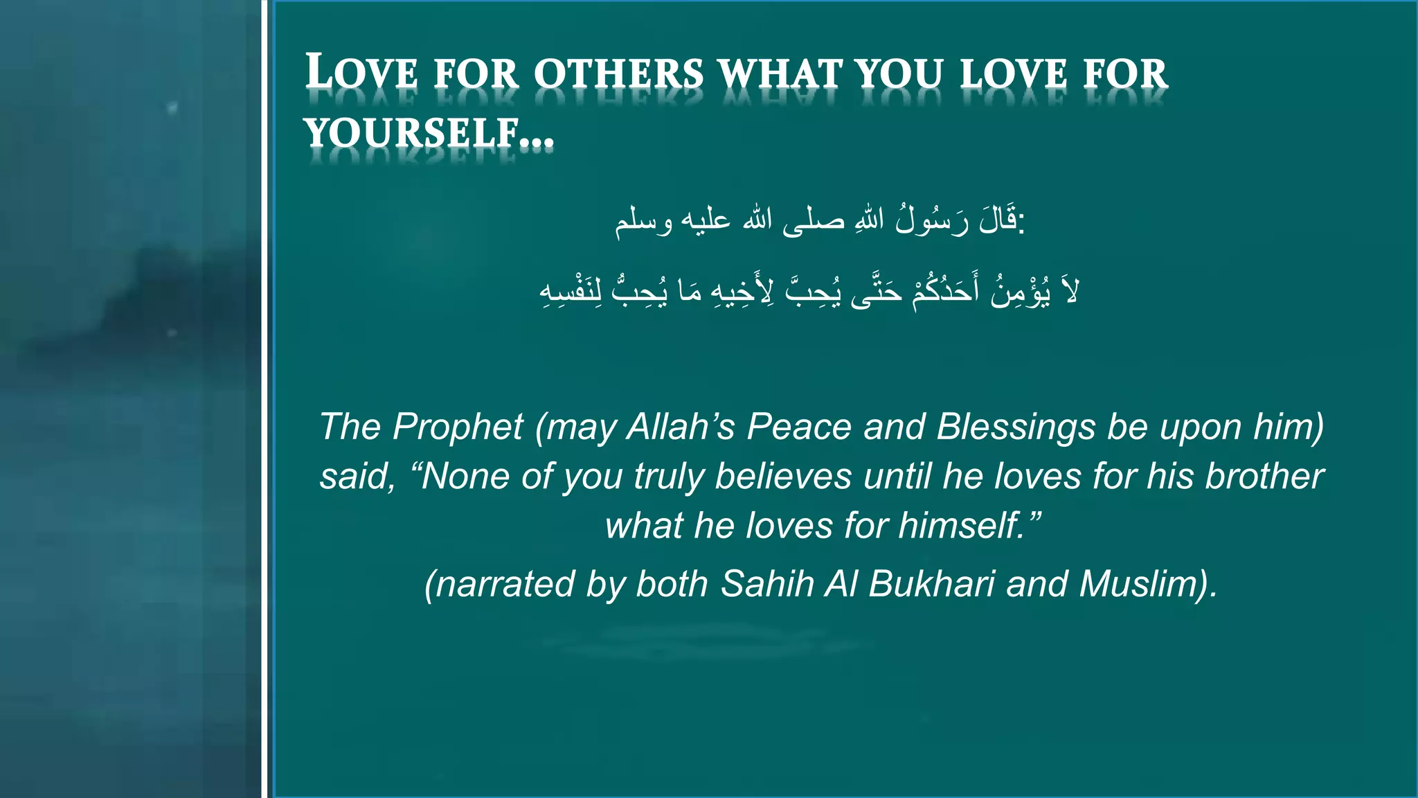 ‫عليه‬ ‫هللا‬ ‫صلى‬ ِ‫هللا‬ ُ‫ل‬‫و‬ُ‫س‬ َ‫ر‬ َ‫ل‬‫ا‬َ‫ق‬‫وسلم‬ :
َ‫َل‬ُّ‫ب‬ ِ‫ح‬ُ‫ي‬ ‫ا‬َ‫م‬ ِ‫ه‬‫ي‬ ِ‫خ‬َ ِ‫ِل‬ َّ‫ب‬ ِ‫ح‬ُ‫ي‬ ‫ى‬َّ‫ت‬َ‫ح‬ ْ‫م‬ُ‫ك‬ُ‫د‬َ‫ح‬َ‫أ‬ ُ‫ن‬ِ‫م‬ْ‫ؤ‬ُ‫ي‬ْ‫ف‬َ‫ن‬ِ‫ل‬ِ‫ه‬ِ‫س‬
The Prophet (may Allah’s Peace and Blessings be upon him)
said, “None of you truly believes until he loves for his brother
what he loves for himself.”
(narrated by both Sahih Al Bukhari and Muslim).
 