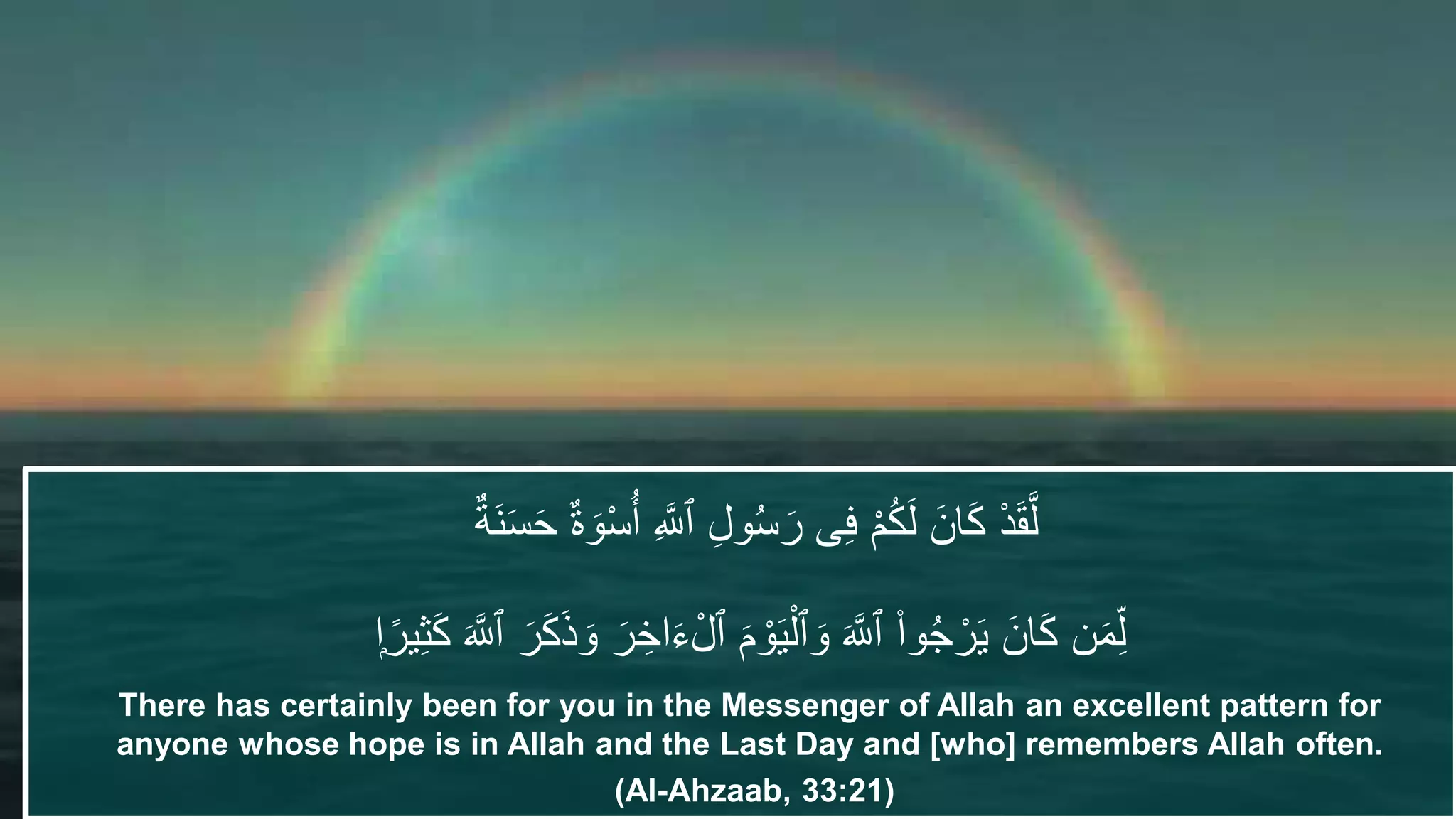 ٌ‫َة‬‫ن‬َ‫س‬َ‫ح‬ ٌ‫ة‬ َ‫و‬ْ‫س‬ُ‫أ‬ ِ َّ‫ٱَّلل‬ ِ‫ل‬‫و‬ُ‫س‬َ‫ر‬ ‫ى‬ِ‫ف‬ ْ‫م‬ُ‫ك‬َ‫ل‬ َ‫ان‬َ‫ك‬ ْ‫د‬َ‫ق‬َّ‫ل‬
‫ن‬َ‫م‬ِِّ‫ل‬َ َّ‫ٱَّلل‬ َ‫ر‬َ‫ك‬َ‫ذ‬ َ‫و‬ َ‫ر‬ ِ‫اخ‬َ‫ء‬ْ‫ٱل‬ َ‫م‬ ْ‫و‬َ‫ي‬ْ‫ٱل‬ َ‫و‬ َ َّ‫ٱَّلل‬ ۟‫وا‬ُ‫ج‬ ْ‫ر‬َ‫ي‬ َ‫ان‬َ‫ك‬ِ‫ث‬َ‫ك‬‫اا‬‌‫ير‬
There has certainly been for you in the Messenger of Allah an excellent pattern for
anyone whose hope is in Allah and the Last Day and [who] remembers Allah often.
(Al-Ahzaab, 33:21)
 