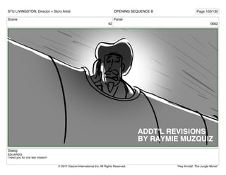 Scene
42
Panel
0002
Dialog
EDUARDO
I need you for one last mission!
STU LIVINGSTON, Director + Story Artist Page 103/130
OPENING SEQUENCE B
"Hey Arnold!: The Jungle Movie"
© 2017 Viacom International Inc. All Rights Reserved.
 