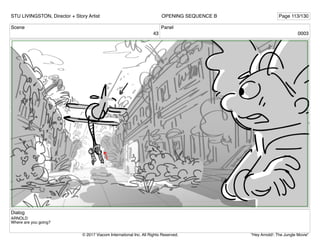 Scene
43
Panel
0003
Dialog
ARNOLD
Where are you going?
STU LIVINGSTON, Director + Story Artist Page 113/130
OPENING SEQUENCE B
"Hey Arnold!: The Jungle Movie"
© 2017 Viacom International Inc. All Rights Reserved.
 