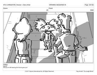 Scene
29
Panel
0006
Dialog
MILES
And you’re still wearing the hat we gave you!
STU LIVINGSTON, Director + Story Artist Page 24/130
OPENING SEQUENCE B
"Hey Arnold!: The Jungle Movie"
© 2017 Viacom International Inc. All Rights Reserved.
 