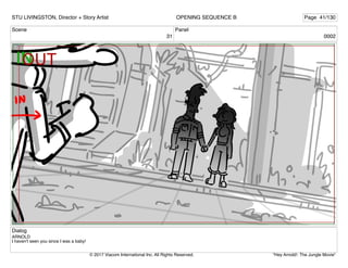 Scene
31
Panel
0002
Dialog
ARNOLD
I haven't seen you since I was a baby!
STU LIVINGSTON, Director + Story Artist Page 41/130
OPENING SEQUENCE B
"Hey Arnold!: The Jungle Movie"
© 2017 Viacom International Inc. All Rights Reserved.
 