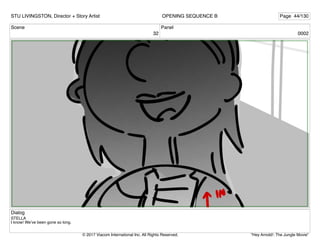 Scene
32
Panel
0002
Dialog
STELLA
I know! We’ve been gone so long.
STU LIVINGSTON, Director + Story Artist Page 44/130
OPENING SEQUENCE B
"Hey Arnold!: The Jungle Movie"
© 2017 Viacom International Inc. All Rights Reserved.
 