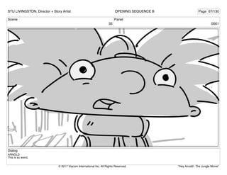 Scene
35
Panel
0001
Dialog
ARNOLD
This is so weird.
STU LIVINGSTON, Director + Story Artist Page 67/130
OPENING SEQUENCE B
"Hey Arnold!: The Jungle Movie"
© 2017 Viacom International Inc. All Rights Reserved.
 