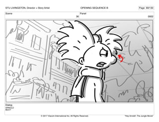 Scene
36
Panel
0002
Dialog
ARNOLD
Mom?
STU LIVINGSTON, Director + Story Artist Page 69/130
OPENING SEQUENCE B
"Hey Arnold!: The Jungle Movie"
© 2017 Viacom International Inc. All Rights Reserved.
 