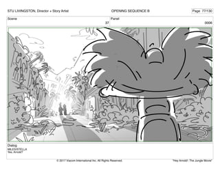 Scene
37
Panel
0006
Dialog
MILES/STELLA
Yes, Arnold?
STU LIVINGSTON, Director + Story Artist Page 77/130
OPENING SEQUENCE B
"Hey Arnold!: The Jungle Movie"
© 2017 Viacom International Inc. All Rights Reserved.
 
