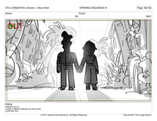 Scene
39
Panel
0001
Dialog
ARNOLD (O.S.)
I mean, I always believed you were alive
somehow, but...
STU LIVINGSTON, Director + Story Artist Page 85/130
OPENING SEQUENCE B
"Hey Arnold!: The Jungle Movie"
© 2017 Viacom International Inc. All Rights Reserved.
 