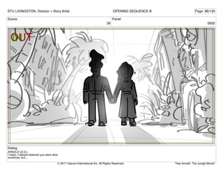 Scene
39
Panel
0002
Dialog
ARNOLD (O.S.)
I mean, I always believed you were alive
somehow, but...
STU LIVINGSTON, Director + Story Artist Page 86/130
OPENING SEQUENCE B
"Hey Arnold!: The Jungle Movie"
© 2017 Viacom International Inc. All Rights Reserved.
 