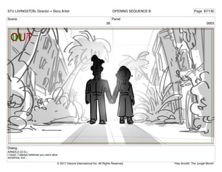 Scene
39
Panel
0003
Dialog
ARNOLD (O.S.)
I mean, I always believed you were alive
somehow, but...
STU LIVINGSTON, Director + Story Artist Page 87/130
OPENING SEQUENCE B
"Hey Arnold!: The Jungle Movie"
© 2017 Viacom International Inc. All Rights Reserved.
 