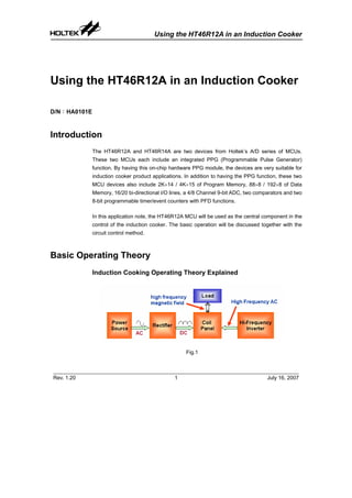 Using the HT46R12A in an Induction Cooker
Rev. 1.20 1 July 16, 2007
Using the HT46R12A in an Induction Cooker
D/N：HA0101E
Introduction
The HT46R12A and HT46R14A are two devices from Holtek’s A/D series of MCUs.
These two MCUs each include an integrated PPG (Programmable Pulse Generator)
function. By having this on-chip hardware PPG module, the devices are very suitable for
induction cooker product applications. In addition to having the PPG function, these two
MCU devices also include 2K×14 / 4K×15 of Program Memory, 88×8 / 192×8 of Data
Memory, 16/20 bi-directional I/O lines, a 4/8 Channel 9-bit ADC, two comparators and two
8-bit programmable timer/event counters with PFD functions.
In this application note, the HT46R12A MCU will be used as the central component in the
control of the induction cooker. The basic operation will be discussed together with the
circuit control method.
Basic Operating Theory
Induction Cooking Operating Theory Explained
Fig.1
 