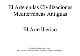 El Arte Ibérico
El Arte en las Civilizaciones
Mediterráneas Antiguas
© Jesús A. Manzaneque Casero
I.E.S. “Isabel Martínez Buendía” de Pedro Muñoz (Ciudad Real)
 