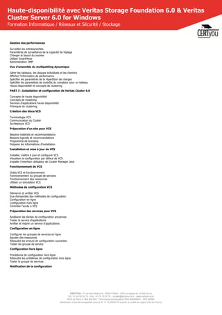 CERTYOU, 37 rue des Mathurins, 75008 PARIS - SAS au capital de 10 000 Euros
Tél : 01 42 93 52 72 - Fax : 01 70 72 02 72 - contact@certyou.com - www.certyou.com
RCS de Paris n° 804 509 461- TVA intracommunautaire FR03 804509461 - APE 8559A
Déclaration d’activité enregistrée sous le N° 11 75 52524 75 auprès du préfet de région d’Ile-de-France
Haute-disponibilité avec Veritas Storage Foundation 6.0 & Veritas
Cluster Server 6.0 for Windows
Formation Informatique / Réseaux et Sécurité / Stockage
Gestion des performances
Surveiller les entrées/sorties
Paramètres de surveillance de la capacité de réglage
Changer le layout du voulme
Utiliser SmartMove
Administration DMP
Vue d'ensemble du multipathing dynamique
Gérer les tableaux, les disques individuels et les chemins
Afficher l'information de performance
Spécifier les paramètres de la répartition de charges
Spécifier les paramètres de contrôle du compteur pour un tableau
Haute disponibilité et concepts de clustering
PART 3 : Installation et configuration de Veritas Cluster 6.0
Concepts de haute disponibilité
Concepts de clustering
Services d'applications haute disponibilité
Prérequis du clustering
Création des blocs VCS
Terminologie VCS
Communication du Cluster
Architecture VCS
Préparation d'un site pour VCS
Besoins matériels et recommandations
Besoins logiciels et recommandations
Programme de licensing
Préparer les informations d'installation
Installation et mise à jour de VCS
Installer, mettre à jour et configurer VCS
Visualiser la configuration par défaut de VCS
Installer l'interface utilisateur de Cluster Manager Java
Fonctionnement de VCS
Outils VCS et fonctionnement
Fonctionnement du groupe de services
Fonctionnement des ressources
Utiliser un simulateur VCS
Méthodes de configuration VCS
Démarrer et arrêter VCS
Vue d'ensemble des méthodes de configuration
Configuration en ligne
Configuration hors ligne
Contrôler l'accès à VCS
Préparation des services pour VCS
Améliorer les tâches de configuration anciennes
Tester le service d'applications
Arrêter et migrer un service d'applications
Configuration en ligne
Configurer les groupes de services en ligne
Ajouter des ressources
Résoudre les erreurs de configuration courantes
Tester les groupe de service
Configuration hors ligne
Procédures de configuration hors-ligne
Résoudre les problèmes de configuration hors ligne
Tester le groupe de services
Notification de la configuration
 