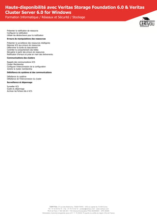CERTYOU, 37 rue des Mathurins, 75008 PARIS - SAS au capital de 10 000 Euros
Tél : 01 42 93 52 72 - Fax : 01 70 72 02 72 - contact@certyou.com - www.certyou.com
RCS de Paris n° 804 509 461- TVA intracommunautaire FR03 804509461 - APE 8559A
Déclaration d’activité enregistrée sous le N° 11 75 52524 75 auprès du préfet de région d’Ile-de-France
Haute-disponibilité avec Veritas Storage Foundation 6.0 & Veritas
Cluster Server 6.0 for Windows
Formation Informatique / Réseaux et Sécurité / Stockage
Présenter la notification de ressource
Configurer la notification
Utiliser les déclencheurs pour la notification
Erreurs de manipulations des ressources
Présenter la surveillance des ressources intelligente
Réponse VCS aux erreurs de ressources
Déterminer la durée du basculement
Contrôler le comportement des failles
Récupérer à partir des erreurs de ressources
Notification d'erreurs et prise en main des évènements
Communications des clusters
Rappels des communications VCS
Cluster Membership
Configurer l'interconnexion de la configuration
Joindre le cluster membership
Défaillance du système et des communications
Défaillance du système
Défaillance de l'interconnexion du cluster
Surveillance et dépannage
Surveiller VCS
Guide du dépannage
Archiver les fichiers liés à VCS
 