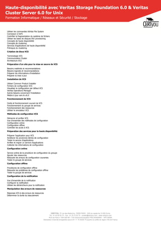 CERTYOU, 37 rue des Mathurins, 75008 PARIS - SAS au capital de 10 000 Euros
Tél : 01 42 93 52 72 - Fax : 01 70 72 02 72 - contact@certyou.com - www.certyou.com
RCS de Paris n° 804 509 461- TVA intracommunautaire FR03 804509461 - APE 8559A
Déclaration d’activité enregistrée sous le N° 11 75 52524 75 auprès du préfet de région d’Ile-de-France
Haute-disponibilité avec Veritas Storage Foundation 6.0 & Veritas
Cluster Server 6.0 for Unix
Formation Informatique / Réseaux et Sécurité / Stockage
Utiliser les commandes Véritas File System
Connexion à VxFS
Contrôler la fragmentation du système de fichiers
Utiliser les baies de disques thin provisioning
Concepts de haute disponibilité
Concepts de clustering
Services d'applications de haute disponibilité
Prérequis du clustering
Création de blocs VCS
Terminologie VCS
Communication Cluster
Architecture VCS
Préparation d'un site pour la mise en œuvre de VCS
Besoins matériels et recommandations
Besoins logiciels et recommandations
Préparer les informations d'installation
Préparer la mise à jour
Installation de VCS
Utiliser Common Product Installer
Fichiers de configuration VCS
Visualiser la configuration par défaut VCS
Veritas Operations Manager
Autres besoins concernant l'installation
Mettre à jour vers le v6.0
Fonctionnement de VCS
Outils et fonctionnement courant de VCS
Fonctionnement du groupe de services
Fonctionnement des ressources
Utiliser le simulateur VCS
Méthodes de configuration VCS
Démarrer et arrêter VCS
Vue d'ensemble des méthodes de configuration
Configuration online
Configuration offline
Contrôler les accès à VCS
Préparation des services pour la haute disponibilité
Préparer l'application pour VCS
Améliorer les anciennes tâches de configuration
Tester le service d'applications
Arrêter et migrer un service d'applications
Collecter les informations de configuration
Configuration online
Service online de la procédure de configuration du groupe
Ajouter des ressources
Résoudre les erreurs de configuration courantes
Tester le groupe de services
Configuration offline
Procédures de configuration offline
Résoudre les problèmes de configuration offline
Tester le groupe de services
Configuration de la notification
Vue d'ensemble de la notification
Configurer la notification
Utiliser les déclencheurs pour la notification
Manipulation des erreurs de ressources
Réponses VCS à des erreurs de ressources
Déterminer la durée du basculement
 
