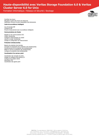 CERTYOU, 37 rue des Mathurins, 75008 PARIS - SAS au capital de 10 000 Euros
Tél : 01 42 93 52 72 - Fax : 01 70 72 02 72 - contact@certyou.com - www.certyou.com
RCS de Paris n° 804 509 461- TVA intracommunautaire FR03 804509461 - APE 8559A
Déclaration d’activité enregistrée sous le N° 11 75 52524 75 auprès du préfet de région d’Ile-de-France
Haute-disponibilité avec Veritas Storage Foundation 6.0 & Veritas
Cluster Server 6.0 for Unix
Formation Informatique / Réseaux et Sécurité / Stockage
Contrôler les erreurs
Récupérer à partir des erreurs de ressources
Notification d'erreurs et prise manipulation des évènements
Cadre de surveillance intelligent
Vue d'ensemble IMF
Configurer IMF
Erreurs et basculement avec la surveillance intelligente
Communications du Cluster
Rappels sur les communications VCS
Cluster membership
Configurer l'interconnexion du cluster
Joindre le cluster membership
Changer la configuration de l'interconnexion
Protection entrées/sorties
Besoins de protection des données
Concepts et composants de la protection des entrées/sorties
Fonctionnement de la protection des entrées/sorties
Mettre en œuvre la protection des entrées/sorties
Configurer la protection des entrées/sorties
Coordination d'un serveur point
Coordination des concepts de points
Installer et configurer des serveurs CP
Configurer les clusters clients
Administrer CPS
Coordination des agents point
 