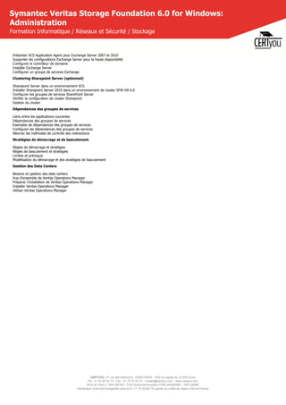CERTYOU, 37 rue des Mathurins, 75008 PARIS - SAS au capital de 10 000 Euros
Tél : 01 42 93 52 72 - Fax : 01 70 72 02 72 - contact@certyou.com - www.certyou.com
RCS de Paris n° 804 509 461- TVA intracommunautaire FR03 804509461 - APE 8559A
Déclaration d’activité enregistrée sous le N° 11 75 52524 75 auprès du préfet de région d’Ile-de-France
Symantec Veritas Storage Foundation 6.0 for Windows:
Administration
Formation Informatique / Réseaux et Sécurité / Stockage
Présenter VCS Application Agent pour Exchange Server 2007 et 2010
Supporter les configurations Exchange Server pour la haute disponibilité
Configurer le contrôleur de domaine
Installer Exchange Server
Configurer un groupe de services Exchange
Clustering Sharepoint Server (optionnel)
Sharepoint Server dans un environnement VCS
Installer Sharepoint Server 2010 dans un environnement de cluster SFW HA 6.0
Configurer les groupes de services SharePoint Server
Vérifier la configuration de cluster Sharepoint
Gestion du cluster
Dépendances des groupes de services
Liens entre les applications courantes
Dépendances des groupes de services
Exemples de dépendances des groupes de services
Configurer les dépendances des groupes de services
Alterner les méthodes de contrôle des intéractions
Stratégies de démarrage et de basculement
Règles de démarrage et stratégies
Règles de basculement et stratégies
Limites et prérequis
Modélisation du démarrage et des stratégies de basculement
Gestion des Data Centers
Besoins en gestion des data centers
Vue d'ensemble de Veritas Operations Manager
Préparer l'installation de Veritas Operations Manager
Installer Veritas Operations Manager
Utiliser Veritas Operations Manager
 