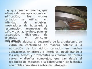 Hay que tener en cuenta, que
además de sus aplicaciones en
edificación, los vidrios
curvados se utilizan en
infinidad de muebles,
mostradores de hostelería y
restauración, mamparas de
baño y ducha, lavabos, paneles
separación, divisiones de
estancias y vehículos
industriales.Sin duda alguna, el desarrollo de la arquitectura en
vidrio ha contribuido de manera notable a la
utilización de los vidrios curvados en muchas
aplicaciones exteriores e interiores, posibilitando a
los arquitectos y proyectistas la creación de formas
curvas y diseños complejos, que van desde el
redondeo de esquinas a la construcción de fachadas
con dobles curvaturas sobre distintos ejes.
 