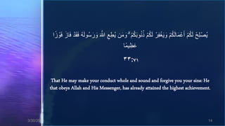‫يُصْ لِحْ لَكم أَعْ مالَكم و َيغفرْ لَكم ذنو َبكم ۗ ومن يُطع َّللا ورسُولَه فقد فاز ف ْوزا‬
              ‫ُ ََْ َ َ َ ا‬       َ َ َ َّ ِ ِ   َ َ ُْ ُُ ُْ ِ ْ َ ُْ َ ُْ
                                                      ‫عظيماا‬
                                                          ِ َ
                                                     ٣٣:٧١

             That He may make your conduct whole and sound and forgive you your sins: He
            that obeys Allah and His Messenger, has already attained the highest achievement.



3/30/2013                                                                                                 14
 