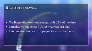 • We listen effectively, on average, only 25% of the time
• Initially, we remember 50% of what was just said
• But our retention rate drops quickly after that point
 