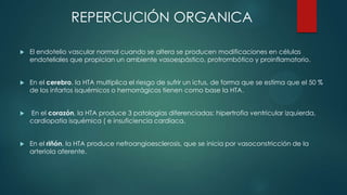REPERCUCIÓN ORGANICA


El endotelio vascular normal cuando se altera se producen modificaciones en células
endoteliales que propician un ambiente vasoespástico, protrombótico y proinflamatorio.



En el cerebro, la HTA multiplica el riesgo de sufrir un ictus, de forma que se estima que el 50 %
de los infartos isquémicos o hemorrágicos tienen como base la HTA.



En el corazón, la HTA produce 3 patologías diferenciadas: hipertrofia ventricular izquierda,
cardiopatía isquémica ( e insuficiencia cardíaca.



En el riñón, la HTA produce nefroangioesclerosis, que se inicia por vasoconstricción de la
arteriola aferente.

 