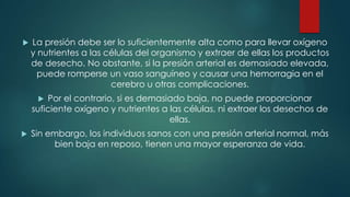 

La presión debe ser lo suficientemente alta como para llevar oxígeno
y nutrientes a las células del organismo y extraer de ellas los productos
de desecho. No obstante, si la presión arterial es demasiado elevada,
puede romperse un vaso sanguíneo y causar una hemorragia en el
cerebro u otras complicaciones.
Por el contrario, si es demasiado baja, no puede proporcionar
suficiente oxígeno y nutrientes a las células, ni extraer los desechos de
ellas.




Sin embargo, los individuos sanos con una presión arterial normal, más
bien baja en reposo, tienen una mayor esperanza de vida.

 