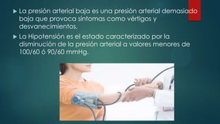 

La presión arterial baja es una presión arterial demasiado
baja que provoca síntomas como vértigos y
desvanecimientos.



La Hipotensión es el estado caracterizado por la
disminución de la presión arterial a valores menores de
100/60 ó 90/60 mmHg.

 