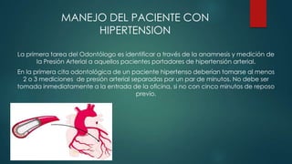 MANEJO DEL PACIENTE CON
HIPERTENSION
La primera tarea del Odontólogo es identificar a través de la anamnesis y medición de
la Presión Arterial a aquellos pacientes portadores de hipertensión arterial.
En la primera cita odontológica de un paciente hipertenso deberían tomarse al menos
2 o 3 mediciones de presión arterial separadas por un par de minutos. No debe ser
tomada inmediatamente a la entrada de la oficina, si no con cinco minutos de reposo
previo.

 