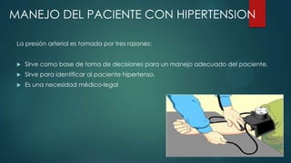 MANEJO DEL PACIENTE CON HIPERTENSION
La presión arterial es tomada por tres razones:


Sirve como base de toma de decisiones para un manejo adecuado del paciente.



Sirve para identificar al paciente hipertenso.



Es una necesidad médico-legal

 