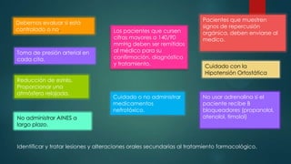 Debemos evaluar si está
controlado o no.

Toma de presión arterial en
cada cita.

Reducción de estrés.
Proporcionar una
atmósfera relajada.

No administrar AINES a
largo plazo.

Los pacientes que cursen
cifras mayores a 140/90
mmHg deben ser remitidos
al médico para su
confirmación, diagnóstico
y tratamiento.

Cuidado o no administrar
medicamentos
nefrotóxico.

Pacientes que muestren
signos de repercusión
orgánica, deben enviarse al
medico.

Cuidado con la
Hipotensión Ortostática

No usar adrenalina si el
paciente recibe B
bloqueadores (propanolol,
atenolol, timolol)

Identificar y tratar lesiones y alteraciones orales secundarias al tratamiento farmacológico.

 