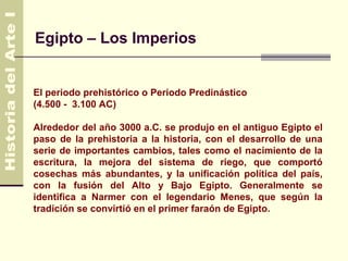 Egipto – Los Imperios


El periodo prehistórico o Periodo Predinástico
(4.500 - 3.100 AC)

Alrededor del año 3000 a.C. se produjo en el antiguo Egipto el
paso de la prehistoria a la historia, con el desarrollo de una
serie de importantes cambios, tales como el nacimiento de la
escritura, la mejora del sistema de riego, que comportó
cosechas más abundantes, y la unificación política del país,
con la fusión del Alto y Bajo Egipto. Generalmente se
identifica a Narmer con el legendario Menes, que según la
tradición se convirtió en el primer faraón de Egipto.
 